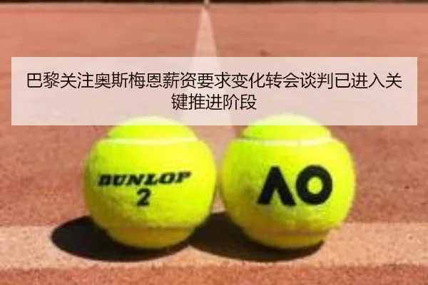 巴黎关注奥斯梅恩薪资要求变化转会谈判已进入关键推进阶段